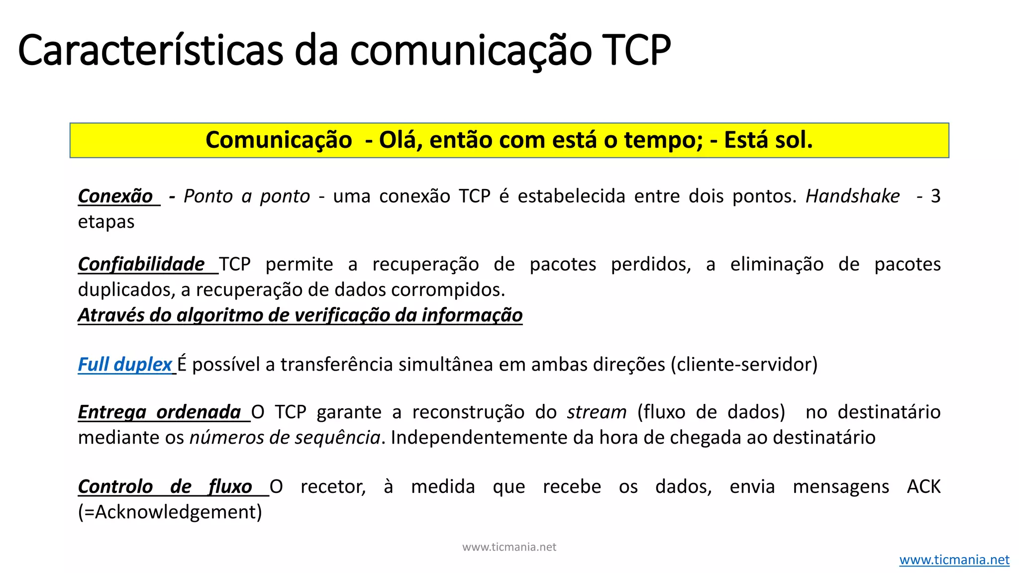 Comunicação - Olá, então com está o tempo; - Está sol.
Conexão - Ponto a ponto - uma conexão TCP é estabelecida entre dois pontos. Handshake - 3
etapas
Confiabilidade TCP permite a recuperação de pacotes perdidos, a eliminação de pacotes
duplicados, a recuperação de dados corrompidos.
Através do algoritmo de verificação da informação
Full duplex É possível a transferência simultânea em ambas direções (cliente-servidor)
Entrega ordenada O TCP garante a reconstrução do stream (fluxo de dados) no destinatário
mediante os números de sequência. Independentemente da hora de chegada ao destinatário
Controlo de fluxo O recetor, à medida que recebe os dados, envia mensagens ACK
(=Acknowledgement)
Características da comunicação TCP
www.ticmania.net
www.ticmania.net
 