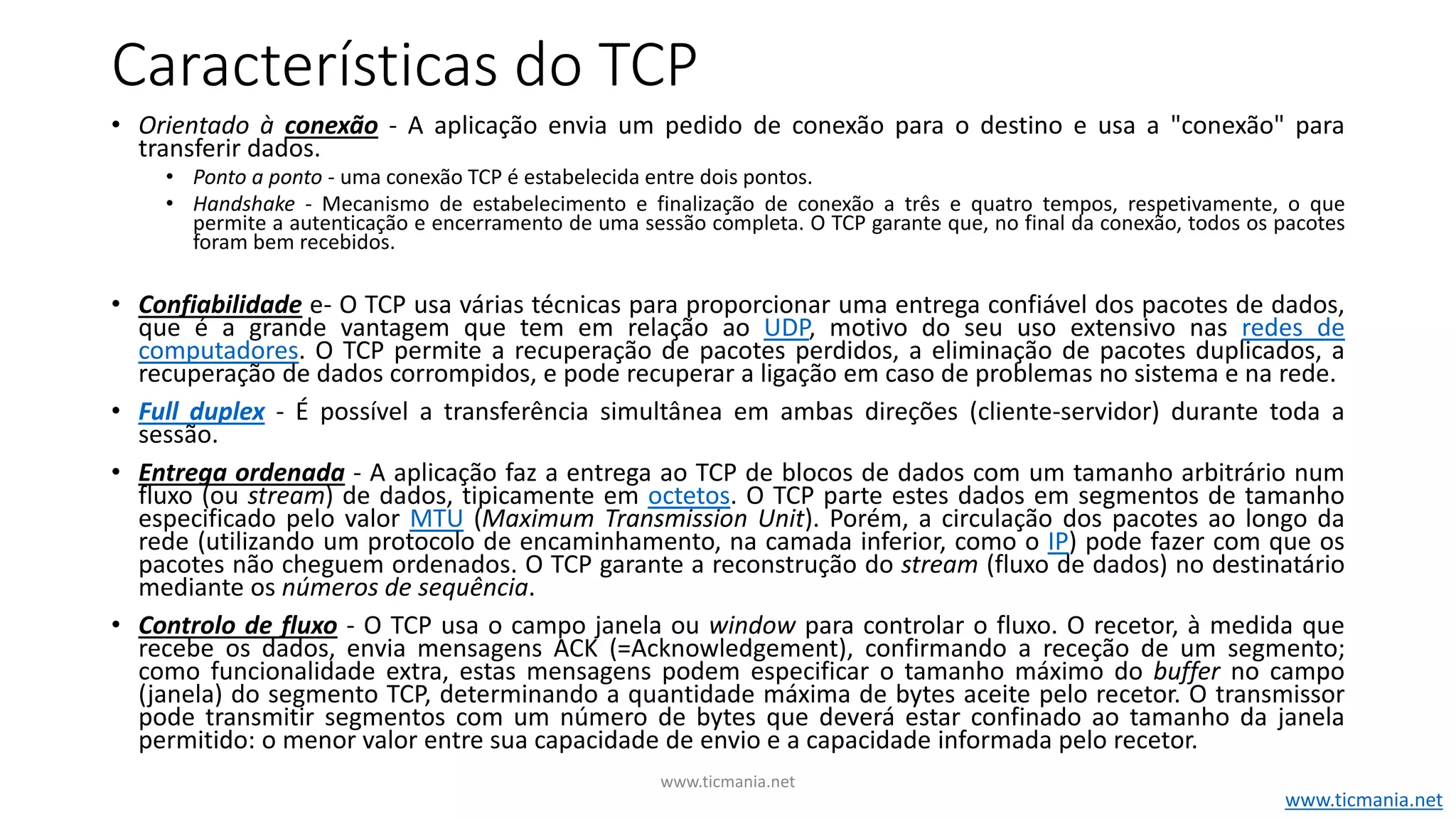 Características do TCP
• Orientado à conexão - A aplicação envia um pedido de conexão para o destino e usa a "conexão" para
transferir dados.
• Ponto a ponto - uma conexão TCP é estabelecida entre dois pontos.
• Handshake - Mecanismo de estabelecimento e finalização de conexão a três e quatro tempos, respetivamente, o que
permite a autenticação e encerramento de uma sessão completa. O TCP garante que, no final da conexão, todos os pacotes
foram bem recebidos.
• Confiabilidade e- O TCP usa várias técnicas para proporcionar uma entrega confiável dos pacotes de dados,
que é a grande vantagem que tem em relação ao UDP, motivo do seu uso extensivo nas redes de
computadores. O TCP permite a recuperação de pacotes perdidos, a eliminação de pacotes duplicados, a
recuperação de dados corrompidos, e pode recuperar a ligação em caso de problemas no sistema e na rede.
• Full duplex - É possível a transferência simultânea em ambas direções (cliente-servidor) durante toda a
sessão.
• Entrega ordenada - A aplicação faz a entrega ao TCP de blocos de dados com um tamanho arbitrário num
fluxo (ou stream) de dados, tipicamente em octetos. O TCP parte estes dados em segmentos de tamanho
especificado pelo valor MTU (Maximum Transmission Unit). Porém, a circulação dos pacotes ao longo da
rede (utilizando um protocolo de encaminhamento, na camada inferior, como o IP) pode fazer com que os
pacotes não cheguem ordenados. O TCP garante a reconstrução do stream (fluxo de dados) no destinatário
mediante os números de sequência.
• Controlo de fluxo - O TCP usa o campo janela ou window para controlar o fluxo. O recetor, à medida que
recebe os dados, envia mensagens ACK (=Acknowledgement), confirmando a receção de um segmento;
como funcionalidade extra, estas mensagens podem especificar o tamanho máximo do buffer no campo
(janela) do segmento TCP, determinando a quantidade máxima de bytes aceite pelo recetor. O transmissor
pode transmitir segmentos com um número de bytes que deverá estar confinado ao tamanho da janela
permitido: o menor valor entre sua capacidade de envio e a capacidade informada pelo recetor.
www.ticmania.net
www.ticmania.net
 