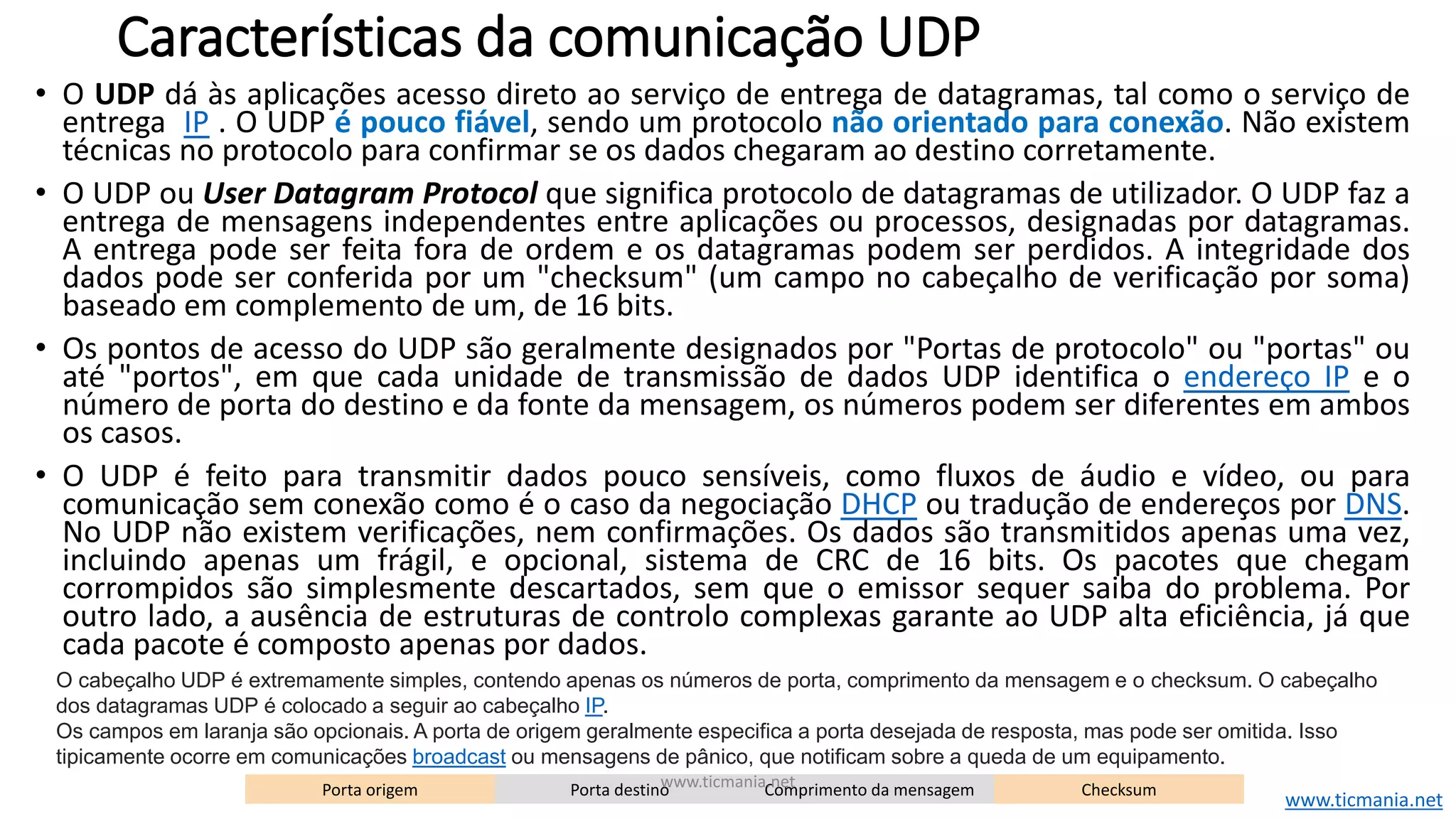 Características da comunicação UDP
• O UDP dá às aplicações acesso direto ao serviço de entrega de datagramas, tal como o serviço de
entrega IP . O UDP é pouco fiável, sendo um protocolo não orientado para conexão. Não existem
técnicas no protocolo para confirmar se os dados chegaram ao destino corretamente.
• O UDP ou User Datagram Protocol que significa protocolo de datagramas de utilizador. O UDP faz a
entrega de mensagens independentes entre aplicações ou processos, designadas por datagramas.
A entrega pode ser feita fora de ordem e os datagramas podem ser perdidos. A integridade dos
dados pode ser conferida por um "checksum" (um campo no cabeçalho de verificação por soma)
baseado em complemento de um, de 16 bits.
• Os pontos de acesso do UDP são geralmente designados por "Portas de protocolo" ou "portas" ou
até "portos", em que cada unidade de transmissão de dados UDP identifica o endereço IP e o
número de porta do destino e da fonte da mensagem, os números podem ser diferentes em ambos
os casos.
• O UDP é feito para transmitir dados pouco sensíveis, como fluxos de áudio e vídeo, ou para
comunicação sem conexão como é o caso da negociação DHCP ou tradução de endereços por DNS.
No UDP não existem verificações, nem confirmações. Os dados são transmitidos apenas uma vez,
incluindo apenas um frágil, e opcional, sistema de CRC de 16 bits. Os pacotes que chegam
corrompidos são simplesmente descartados, sem que o emissor sequer saiba do problema. Por
outro lado, a ausência de estruturas de controlo complexas garante ao UDP alta eficiência, já que
cada pacote é composto apenas por dados.
Porta origem Porta destino Comprimento da mensagem Checksum
O cabeçalho UDP é extremamente simples, contendo apenas os números de porta, comprimento da mensagem e o checksum. O cabeçalho
dos datagramas UDP é colocado a seguir ao cabeçalho IP.
Os campos em laranja são opcionais. A porta de origem geralmente especifica a porta desejada de resposta, mas pode ser omitida. Isso
tipicamente ocorre em comunicações broadcast ou mensagens de pânico, que notificam sobre a queda de um equipamento.
www.ticmania.net
www.ticmania.net
 