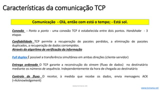 Comunicação - Olá, então com está o tempo; - Está sol.
Conexão - Ponto a ponto - uma conexão TCP é estabelecida entre dois pontos. Handshake - 3
etapas
Confiabilidade TCP permite a recuperação de pacotes perdidos, a eliminação de pacotes
duplicados, a recuperação de dados corrompidos.
Através do algoritmo de verificação da informação
Full duplex É possível a transferência simultânea em ambas direções (cliente-servidor)
Entrega ordenada O TCP garante a reconstrução do stream (fluxo de dados) no destinatário
mediante os números de sequência. Independentemente da hora de chegada ao destinatário
Controlo de fluxo O recetor, à medida que recebe os dados, envia mensagens ACK
(=Acknowledgement)
Características da comunicação TCP
www.ticmania.net
www.ticmania.net
 
