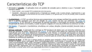 Características do TCP
• Orientado à conexão - A aplicação envia um pedido de conexão para o destino e usa a "conexão" para
transferir dados.
• Ponto a ponto - uma conexão TCP é estabelecida entre dois pontos.
• Handshake - Mecanismo de estabelecimento e finalização de conexão a três e quatro tempos, respetivamente, o que
permite a autenticação e encerramento de uma sessão completa. O TCP garante que, no final da conexão, todos os pacotes
foram bem recebidos.
• Confiabilidade e- O TCP usa várias técnicas para proporcionar uma entrega confiável dos pacotes de dados,
que é a grande vantagem que tem em relação ao UDP, motivo do seu uso extensivo nas redes de
computadores. O TCP permite a recuperação de pacotes perdidos, a eliminação de pacotes duplicados, a
recuperação de dados corrompidos, e pode recuperar a ligação em caso de problemas no sistema e na rede.
• Full duplex - É possível a transferência simultânea em ambas direções (cliente-servidor) durante toda a
sessão.
• Entrega ordenada - A aplicação faz a entrega ao TCP de blocos de dados com um tamanho arbitrário num
fluxo (ou stream) de dados, tipicamente em octetos. O TCP parte estes dados em segmentos de tamanho
especificado pelo valor MTU (Maximum Transmission Unit). Porém, a circulação dos pacotes ao longo da
rede (utilizando um protocolo de encaminhamento, na camada inferior, como o IP) pode fazer com que os
pacotes não cheguem ordenados. O TCP garante a reconstrução do stream (fluxo de dados) no destinatário
mediante os números de sequência.
• Controlo de fluxo - O TCP usa o campo janela ou window para controlar o fluxo. O recetor, à medida que
recebe os dados, envia mensagens ACK (=Acknowledgement), confirmando a receção de um segmento;
como funcionalidade extra, estas mensagens podem especificar o tamanho máximo do buffer no campo
(janela) do segmento TCP, determinando a quantidade máxima de bytes aceite pelo recetor. O transmissor
pode transmitir segmentos com um número de bytes que deverá estar confinado ao tamanho da janela
permitido: o menor valor entre sua capacidade de envio e a capacidade informada pelo recetor.
www.ticmania.net
www.ticmania.net
 