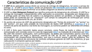 Características da comunicação UDP
• O UDP dá às aplicações acesso direto ao serviço de entrega de datagramas, tal como o serviço de
entrega IP . O UDP é pouco fiável, sendo um protocolo não orientado para conexão. Não existem
técnicas no protocolo para confirmar se os dados chegaram ao destino corretamente.
• O UDP ou User Datagram Protocol que significa protocolo de datagramas de utilizador. O UDP faz a
entrega de mensagens independentes entre aplicações ou processos, designadas por datagramas.
A entrega pode ser feita fora de ordem e os datagramas podem ser perdidos. A integridade dos
dados pode ser conferida por um "checksum" (um campo no cabeçalho de verificação por soma)
baseado em complemento de um, de 16 bits.
• Os pontos de acesso do UDP são geralmente designados por "Portas de protocolo" ou "portas" ou
até "portos", em que cada unidade de transmissão de dados UDP identifica o endereço IP e o
número de porta do destino e da fonte da mensagem, os números podem ser diferentes em ambos
os casos.
• O UDP é feito para transmitir dados pouco sensíveis, como fluxos de áudio e vídeo, ou para
comunicação sem conexão como é o caso da negociação DHCP ou tradução de endereços por DNS.
No UDP não existem verificações, nem confirmações. Os dados são transmitidos apenas uma vez,
incluindo apenas um frágil, e opcional, sistema de CRC de 16 bits. Os pacotes que chegam
corrompidos são simplesmente descartados, sem que o emissor sequer saiba do problema. Por
outro lado, a ausência de estruturas de controlo complexas garante ao UDP alta eficiência, já que
cada pacote é composto apenas por dados.
Porta origem Porta destino Comprimento da mensagem Checksum
O cabeçalho UDP é extremamente simples, contendo apenas os números de porta, comprimento da mensagem e o checksum. O cabeçalho
dos datagramas UDP é colocado a seguir ao cabeçalho IP.
Os campos em laranja são opcionais. A porta de origem geralmente especifica a porta desejada de resposta, mas pode ser omitida. Isso
tipicamente ocorre em comunicações broadcast ou mensagens de pânico, que notificam sobre a queda de um equipamento.
www.ticmania.net
www.ticmania.net
 