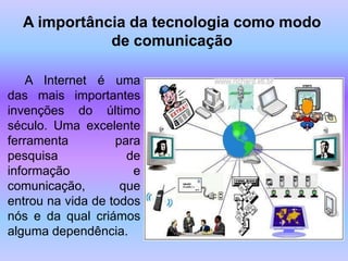 A importância da tecnologia como modo
             de comunicação

    A Internet é uma
das mais importantes
invenções do último
século. Uma excelente
ferramenta         para
pesquisa             de
informação            e
comunicação,        que
entrou na vida de todos
nós e da qual criámos
alguma dependência.
 