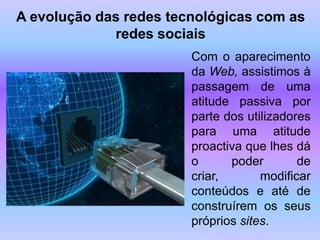 A evolução das redes tecnológicas com as
             redes sociais
                        Com o aparecimento
                        da Web, assistimos à
                        passagem de uma
                        atitude passiva por
                        parte dos utilizadores
                        para uma atitude
                        proactiva que lhes dá
                        o      poder        de
                        criar,       modificar
                        conteúdos e até de
                        construírem os seus
                        próprios sites.
 