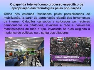 O papel da Internet como processo específico de
     apropriação das tecnologias pelas populações.
Todos nós estamos fascinados pelas possibilidades de
mobilização, a partir da apropriação cidadã das ferramentas
da internet. Cidadãos cansados e sufocados por regimes
democráticos ou ditatoriais, invadem a rede e convocam
manifestações de todo o tipo, invadindo as ruas exigindo a
mudança de políticas ou a saída dos ditadores.
 