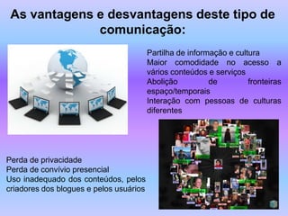 As vantagens e desvantagens deste tipo de
              comunicação:
                                         Partilha de informação e cultura
                                         Maior comodidade no acesso a
                                         vários conteúdos e serviços
                                         Abolição          de         fronteiras
                                         espaço/temporais
                                         Interação com pessoas de culturas
                                         diferentes




Perda de privacidade
Perda de convívio presencial
Uso inadequado dos conteúdos, pelos
criadores dos blogues e pelos usuários
 
