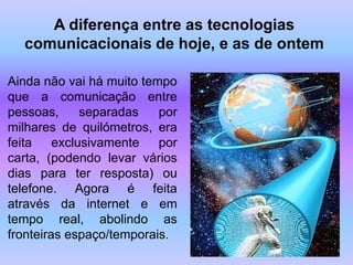 A diferença entre as tecnologias
  comunicacionais de hoje, e as de ontem

Ainda não vai há muito tempo
que a comunicação entre
pessoas,      separadas   por
milhares de quilómetros, era
feita    exclusivamente   por
carta, (podendo levar vários
dias para ter resposta) ou
telefone. Agora é feita
através da internet e em
tempo real, abolindo as
fronteiras espaço/temporais.
 