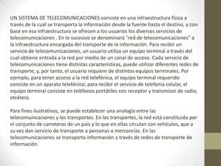 UN SISTEMA DE TELECOMUNICACIONES consiste en una infraestructura física a
través de la cual se transporta la información desde la fuente hasta el destino, y con
base en esa infraestructura se ofrecen a los usuarios los diversos servicios de
telecomunicaciones . En lo sucesivo se denominará "red de telecomunicaciones" a
la infraestructura encargada del transporte de la información. Para recibir un
servicio de telecomunicaciones, un usuario utiliza un equipo terminal a través del
cual obtiene entrada a la red por medio de un canal de acceso. Cada servicio de
telecomunicaciones tiene distintas características, puede utilizar diferentes redes de
transporte, y, por tanto, el usuario requiere de distintos equipos terminales. Por
ejemplo, para tener acceso a la red telefónica, el equipo terminal requerido
consiste en un aparato telefónico; para recibir el servicio de telefonía celular, el
equipo terminal consiste en teléfonos portátiles con receptor y transmisor de radio,
etcétera.

Para fines ilustrativos, se puede establecer una analogía entre las
telecomunicaciones y los transportes. En los transportes, la red está constituida por
el conjunto de carreteras de un país y lo que en ellas circulan son vehículos, que a
su vez dan servicio de transporte a personas o mercancías. En las
telecomunicaciones se transporta información a través de redes de transporte de
información.
 