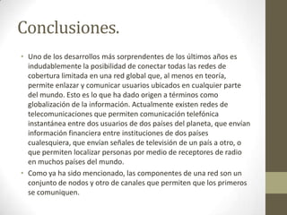 Conclusiones.
• Uno de los desarrollos más sorprendentes de los últimos años es
  indudablemente la posibilidad de conectar todas las redes de
  cobertura limitada en una red global que, al menos en teoría,
  permite enlazar y comunicar usuarios ubicados en cualquier parte
  del mundo. Esto es lo que ha dado origen a términos como
  globalización de la información. Actualmente existen redes de
  telecomunicaciones que permiten comunicación telefónica
  instantánea entre dos usuarios de dos países del planeta, que envían
  información financiera entre instituciones de dos países
  cualesquiera, que envían señales de televisión de un país a otro, o
  que permiten localizar personas por medio de receptores de radio
  en muchos países del mundo.
• Como ya ha sido mencionado, las componentes de una red son un
  conjunto de nodos y otro de canales que permiten que los primeros
  se comuniquen.
 