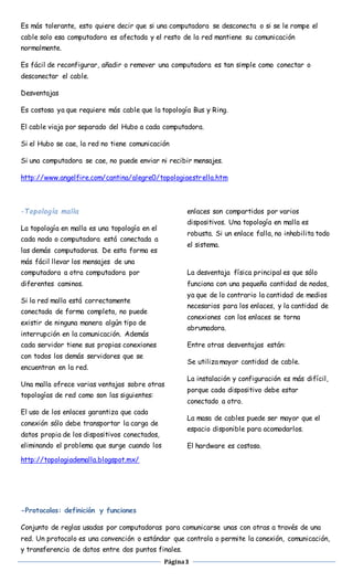 Es más tolerante, esto quiere decir que si una computadora se desconecta o si se le rompe el 
cable solo esa computadora es afectada y el resto de la red mantiene su comunicación 
normalmente. 
Es fácil de reconfigurar, añadir o remover una computadora es tan simple como conectar o 
desconectar el cable. 
Página 3 
Desventajas 
Es costosa ya que requiere más cable que la topología Bus y Ring. 
El cable viaja por separado del Hubo a cada computadora. 
Si el Hubo se cae, la red no tiene comunicación 
Si una computadora se cae, no puede enviar ni recibir mensajes. 
http://www.angelfire.com/cantina/alegre0/topologiaestrella.htm 
-Topología malla 
La topología en malla es una topología en el 
cada nodo o computadora está conectada a 
las demás computadoras. De esta forma es 
más fácil llevar los mensajes de una 
computadora a otra computadora por 
diferentes caminos. 
Si la red malla está correctamente 
conectada de forma completa, no puede 
existir de ninguna manera algún tipo de 
interrupción en la comunicación. Además 
cada servidor tiene sus propias conexiones 
con todos los demás servidores que se 
encuentran en la red. 
Una malla ofrece varias ventajas sobre otras 
topologías de red como son las siguientes: 
El uso de los enlaces garantiza que cada 
conexión sólo debe transportar la carga de 
datos propia de los dispositivos conectados, 
eliminando el problema que surge cuando los 
enlaces son compartidos por varios 
dispositivos. Una topología en malla es 
robusta. Si un enlace falla, no inhabilita todo 
el sistema. 
La desventaja física principal es que sólo 
funciona con una pequeña cantidad de nodos, 
ya que de lo contrario la cantidad de medios 
necesarios para los enlaces, y la cantidad de 
conexiones con los enlaces se torna 
abrumadora. 
Entre otras desventajas están: 
Se utiliza mayor cantidad de cable. 
La instalación y configuración es más difícil, 
porque cada dispositivo debe estar 
conectado a otro. 
La masa de cables puede ser mayor que el 
espacio disponible para acomodarlos. 
El hardware es costoso. 
http://topologiademalla.blogspot.mx/ 
-Protocolos: definición y funciones 
Conjunto de reglas usadas por computadoras para comunicarse unas con otras a través de una 
red. Un protocolo es una convención o estándar que controla o permite la conexión, comunicación, 
y transferencia de datos entre dos puntos finales. 
 