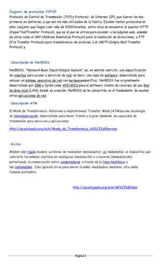 Conjunto de protocolos TCP/IP 
Protocolo de Control de Transmisión (TCP) y Protocolo de Internet (IP), que fueron los dos 
primeros en definirse, y que son los más utilizados de la familia. Existen tantos protocolos en 
este conjunto que llegan a ser más de 100diferentes, entre ellos se encuentra el popular HTTP 
(HyperTextTransfer Protocol), que es el que se utiliza para acceder a las páginas web, además 
de otros como el ARP (Address Resolution Protocol) para la resolución de direcciones, e FTP 
(File Transfer Protocol) para transferencia de archivos, y el SMTP (Simple Mail Transfer 
Protocol) y 
Página 3 
-Descripción de NetBIOS 
NetBIOS, "Network Basic Input/Output System", es, en sentido estricto, una especificación 
de interfaz para acceso a servicios de red, es decir, una capa de software desarrollado para 
enlazar un sistema operativo de red con hardwareespecífico. NetBIOS fue originalmente 
desarrollado por IBM y Sytek como API/APIS para el software cliente de recursos de una Red 
de área local (LAN). Desde su creación, NetBIOS se ha convertido en el fundamento de muchas 
otras aplicaciones de red. 
-Descripción ATM 
El Modo de Transferencia Asíncrona o Asynchronous Transfer Mode (ATM)es una tecnología 
de telecomunicación desarrollada para hacer frente a la gran demanda de capacidad de 
transmisión para servicios y aplicaciones. 
http://es.wikipedia.org/wiki/Modo_de_Transferencia_As%C3%ADncrona 
-Modem 
Módem (del inglés modem, acrónimo de modulator demodulator; pl. módems)1es el dispositivo que 
convierte las señales digitales en analógicas (modulación) y viceversa (demodulación), 
permitiendo la comunicación entre computadoras a través de la línea telefónica o 
del cablemódem. Este aparato sirve para enviar la señal moduladora mediante otra señal 
llamada portadora. 
http://es.wikipedia.org/wiki/M%C3%B3dem 
