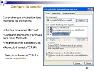 Configurar la conexión

Comprobar que la conexión tiene
marcados los elementos:

• Clientes para redes Microsoft
• Compartir impresoras y archivos
para redes Microsoft
• Programador de paquetes QoS
• Protocolo Internet: (TCP/IP)
Seleccionar Protocolo TCP/IP y
marcar propiedades

29

 