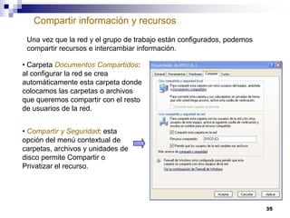 Compartir información y recursos
Una vez que la red y el grupo de trabajo están configurados, podemos
compartir recursos e intercambiar información.
• Carpeta Documentos Compartidos:
al configurar la red se crea
automáticamente esta carpeta donde
colocamos las carpetas o archivos
que queremos compartir con el resto
de usuarios de la red.
• Compartir y Seguridad: esta
opción del menú contextual de
carpetas, archivos y unidades de
disco permite Compartir o
Privatizar el recurso.

35

 