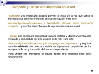 Compartir y utilizar una impresora en la red
• Compartir una impresora: supone permitir al resto de la red que utilice la
impresora que tenemos instalada en nuestro equipo. Para esto:
Inicio/configuración/impresoras y faxes/(botón derecho sobre impresora)
compartir… y escribir el nombre que la impresora tendrá en la red.

• Utilizar una impresora compartida: supone instalar y utilizar una impresora
instalada y compartida por otro usuario de la red. Para esto:
Inicio/configuración/impresoras y faxes/agregar una impresora… y seguir el
sencillo asistente que detecta e instala las impresoras compartidas por los
equipos de la red y transmite el driver correspondiente.
Para utilizar esa impresora, el equipo donde está instalada debe estar
funcionando.

36

 