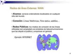 Redes de Área Extensa: WAN
• Alcance: conecta ordenadores localizados en cualquier
sitio del mundo.
• Conexión: Líneas Telefónicas, Fibra óptica, satélites…
• Redes Públicas: los medios de conexión de las líneas
utilizadas son propiedad una empresa de telecomunicaciones
que las alquila al público y empresas en general.
Ejemplo: INTERNET

7

 