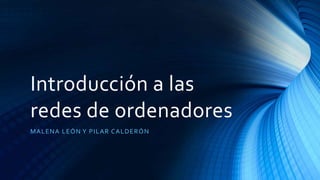 Introducción a las
redes de ordenadores
MALENA LEÓN Y PILAR CALDERÓN
 