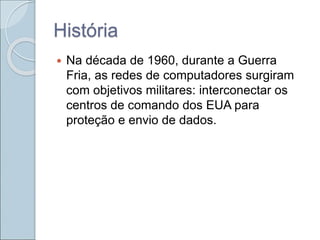História
 Na década de 1960, durante a Guerra
Fria, as redes de computadores surgiram
com objetivos militares: interconectar os
centros de comando dos EUA para
proteção e envio de dados.
 