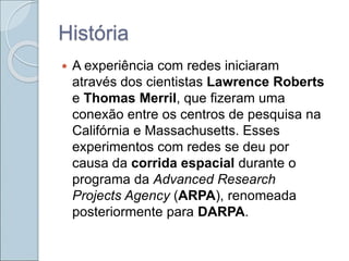História
 A experiência com redes iniciaram
através dos cientistas Lawrence Roberts
e Thomas Merril, que fizeram uma
conexão entre os centros de pesquisa na
Califórnia e Massachusetts. Esses
experimentos com redes se deu por
causa da corrida espacial durante o
programa da Advanced Research
Projects Agency (ARPA), renomeada
posteriormente para DARPA.
 