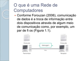 O que é uma Rede de
Computadores
 Conforme Forouzan (2006), comunicação
de dados é a troca de informação entre
dois dispositivos através de algum meio
de comunicação como, por exemplo, um
par de fi os (Figura 1.1).
 