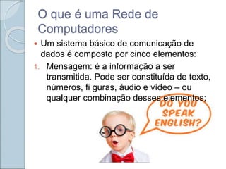 O que é uma Rede de
Computadores
 Um sistema básico de comunicação de
dados é composto por cinco elementos:
1. Mensagem: é a informação a ser
transmitida. Pode ser constituída de texto,
números, fi guras, áudio e vídeo – ou
qualquer combinação desses elementos;
 