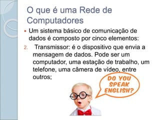 O que é uma Rede de
Computadores
 Um sistema básico de comunicação de
dados é composto por cinco elementos:
2. Transmissor: é o dispositivo que envia a
mensagem de dados. Pode ser um
computador, uma estação de trabalho, um
telefone, uma câmera de vídeo, entre
outros;
 