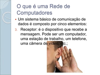 O que é uma Rede de
Computadores
 Um sistema básico de comunicação de
dados é composto por cinco elementos:
3. Receptor: é o dispositivo que recebe a
mensagem. Pode ser um computador,
uma estação de trabalho, um telefone,
uma câmera de vídeo, etc.;
 