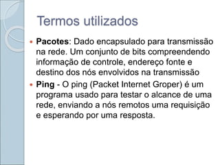 Termos utilizados
 Pacotes: Dado encapsulado para transmissão
na rede. Um conjunto de bits compreendendo
informação de controle, endereço fonte e
destino dos nós envolvidos na transmissão
 Ping - O ping (Packet Internet Groper) é um
programa usado para testar o alcance de uma
rede, enviando a nós remotos uma requisição
e esperando por uma resposta.
 