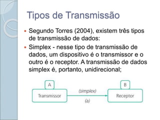 Tipos de Transmissão
 Segundo Torres (2004), existem três tipos
de transmissão de dados:
 Simplex - nesse tipo de transmissão de
dados, um dispositivo é o transmissor e o
outro é o receptor. A transmissão de dados
simplex é, portanto, unidirecional;
 