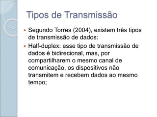 Tipos de Transmissão
 Segundo Torres (2004), existem três tipos
de transmissão de dados:
 Half-duplex: esse tipo de transmissão de
dados é bidirecional, mas, por
compartilharem o mesmo canal de
comunicação, os dispositivos não
transmitem e recebem dados ao mesmo
tempo;
 