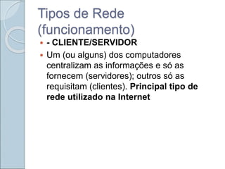 Tipos de Rede
(funcionamento)
 - CLIENTE/SERVIDOR
 Um (ou alguns) dos computadores
centralizam as informações e só as
fornecem (servidores); outros só as
requisitam (clientes). Principal tipo de
rede utilizado na Internet
 
