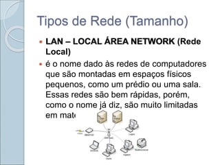 Tipos de Rede (Tamanho)
 LAN – LOCAL ÁREA NETWORK (Rede
Local)
 é o nome dado às redes de computadores
que são montadas em espaços físicos
pequenos, como um prédio ou uma sala.
Essas redes são bem rápidas, porém,
como o nome já diz, são muito limitadas
em matéria de extensão.
 