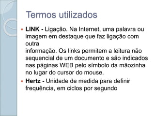 Termos utilizados
 LINK - Ligação. Na Internet, uma palavra ou
imagem em destaque que faz ligação com
outra
informação. Os links permitem a leitura não
sequencial de um documento e são indicados
nas páginas WEB pelo símbolo da mãozinha
no lugar do cursor do mouse.
 Hertz - Unidade de medida para definir
frequência, em ciclos por segundo
 
