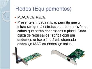 Redes (Equipamentos)
 PLACA DE REDE
 Presente em cada micro, permite que o
micro se ligue à estrutura da rede através de
cabos que serão conectados à placa. Cada
placa de rede sai de fábrica com um
endereço único e imutável, chamado
endereço MAC ou endereço físico;
 
