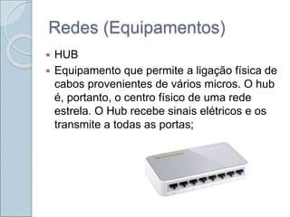 Redes (Equipamentos)
 HUB
 Equipamento que permite a ligação física de
cabos provenientes de vários micros. O hub
é, portanto, o centro físico de uma rede
estrela. O Hub recebe sinais elétricos e os
transmite a todas as portas;
 