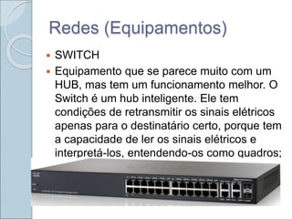 Redes (Equipamentos)
 SWITCH
 Equipamento que se parece muito com um
HUB, mas tem um funcionamento melhor. O
Switch é um hub inteligente. Ele tem
condições de retransmitir os sinais elétricos
apenas para o destinatário certo, porque tem
a capacidade de ler os sinais elétricos e
interpretá-los, entendendo-os como quadros;
 