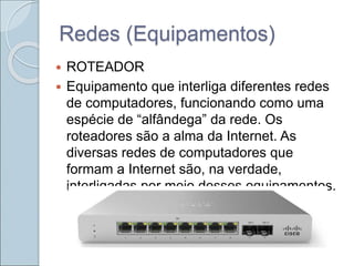 Redes (Equipamentos)
 ROTEADOR
 Equipamento que interliga diferentes redes
de computadores, funcionando como uma
espécie de “alfândega” da rede. Os
roteadores são a alma da Internet. As
diversas redes de computadores que
formam a Internet são, na verdade,
interligadas por meio desses equipamentos.
 
