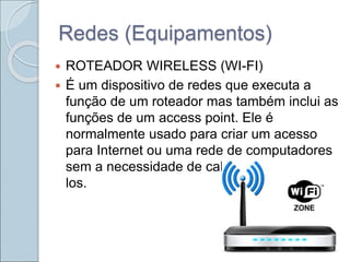 Redes (Equipamentos)
 ROTEADOR WIRELESS (WI-FI)
 É um dispositivo de redes que executa a
função de um roteador mas também inclui as
funções de um access point. Ele é
normalmente usado para criar um acesso
para Internet ou uma rede de computadores
sem a necessidade de cabos para conectá-
los.
 