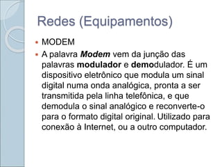 Redes (Equipamentos)
 MODEM
 A palavra Modem vem da junção das
palavras modulador e demodulador. É um
dispositivo eletrônico que modula um sinal
digital numa onda analógica, pronta a ser
transmitida pela linha telefônica, e que
demodula o sinal analógico e reconverte-o
para o formato digital original. Utilizado para
conexão à Internet, ou a outro computador.
 