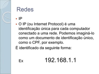 Redes
 IP
 O IP (ou Internet Protocol) é uma
identificação única para cada computador
conectado a uma rede. Podemos imaginá-lo
como um documento de identificação único,
como o CPF, por exemplo.
É identificado da seguinte forma:
Ex 192.168.1.1
 