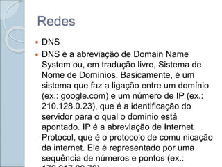 Redes
 DNS
 DNS é a abreviação de Domain Name
System ou, em tradução livre, Sistema de
Nome de Domínios. Basicamente, é um
sistema que faz a ligação entre um domínio
(ex.: google.com) e um número de IP (ex.:
210.128.0.23), que é a identificação do
servidor para o qual o domínio está
apontado. IP é a abreviação de Internet
Protocol, que é o protocolo de comu nicação
da internet. Ele é representado por uma
sequência de números e pontos (ex.:
 