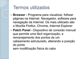 Termos utilizados
 Browser - Programa para visualizar, folhear
páginas na Internet. Navegador, software para
navegação da Internet. Os mais utilizado são
o Mozilla Firefox, Chrome, Internet Explorer
 Patch Panel - Dispositivo de conexão manual
que permite uma fácil organização, e
remanejamento dos pontos de um
cabeamento estruturado, alterando a posição
do ponto
sem modificação física do cabo
 