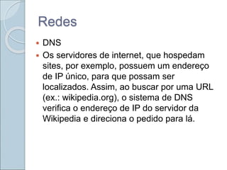 Redes
 DNS
 Os servidores de internet, que hospedam
sites, por exemplo, possuem um endereço
de IP único, para que possam ser
localizados. Assim, ao buscar por uma URL
(ex.: wikipedia.org), o sistema de DNS
verifica o endereço de IP do servidor da
Wikipedia e direciona o pedido para lá.
 