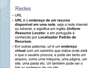 Redes
 URL
 URL é o endereço de um recurso
disponível em uma rede, seja a rede internet
ou intranet, e significa em inglês Uniform
Resource Locator, e em português é
conhecido por Localizador Padrão de
Recursos.
 Em outras palavras, url é um endereço
virtual com um caminho que indica onde está
o que o usuário procura, e pode ser tanto um
arquivo, como uma máquina, uma página, um
site, uma pasta etc. Url também pode ser o
 