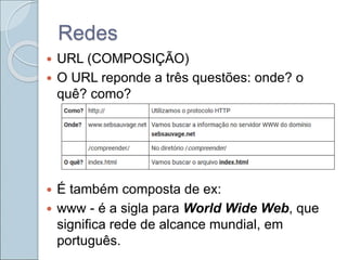 Redes
 URL (COMPOSIÇÃO)
 O URL reponde a três questões: onde? o
quê? como?
 É também composta de ex:
 www - é a sigla para World Wide Web, que
significa rede de alcance mundial, em
português.
 