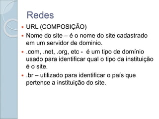 Redes
 URL (COMPOSIÇÃO)
 Nome do site – é o nome do site cadastrado
em um servidor de dominio.
 .com, .net, .org, etc - é um tipo de domínio
usado para identificar qual o tipo da instituição
é o site.
 .br – utilizado para identificar o país que
pertence a instituição do site.
 