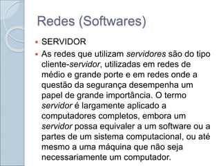 Redes (Softwares)
 SERVIDOR
 As redes que utilizam servidores são do tipo
cliente-servidor, utilizadas em redes de
médio e grande porte e em redes onde a
questão da segurança desempenha um
papel de grande importância. O termo
servidor é largamente aplicado a
computadores completos, embora um
servidor possa equivaler a um software ou a
partes de um sistema computacional, ou até
mesmo a uma máquina que não seja
necessariamente um computador.
 