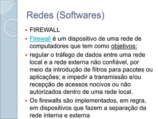 Redes (Softwares)
 FIREWALL
 Firewall é um dispositivo de uma rede de
computadores que tem como objetivos:
 regular o tráfego de dados entre uma rede
local e a rede externa não confiável, por
meio da introdução de filtros para pacotes ou
aplicações; e impedir a transmissão e/ou
recepção de acessos nocivos ou não
autorizados dentro de uma rede local.
 Os firewalls são implementados, em regra,
em dispositivos que fazem a separação da
rede interna e externa
 