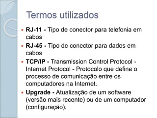 Termos utilizados
 RJ-11 - Tipo de conector para telefonia em
cabos
 RJ-45 - Tipo de conector para dados em
cabos
 TCP/IP - Transmission Control Protocol -
Internet Protocol - Protocolo que define o
processo de comunicação entre os
computadores na Internet.
 Upgrade - Atualização de um software
(versão mais recente) ou de um computador
(configuração).
 