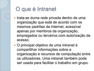 O que é Intranet
 trata-se duma rede privada dentro de uma
organização que está de acordo com os
mesmos padrões da Internet, acessível
apenas por membros da organização,
empregados ou terceiros com autorização de
acesso.
 O principal objetivo de uma intranet é
compartilhar informações sobre a
organização e recursos de computação entre
os utilizadores. Uma intranet também pode
ser usada para facilitar o trabalho em grupo.
 
