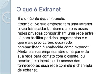O que é Extranet
É a união de duas intranets.
Exemplo: Se sua empresa tem uma intranet
e seu fornecedor também e ambas essas
redes privadas compartilham uma rede entre
si, para facilitar pedidos, pagamentos e o
que mais precisarem, essa rede
compartilhada é conhecida como extranet.
Ainda, se sua empresa abre uma parte de
sua rede para contato com o cliente, ou
permite uma interface de acesso dos
fornecedores essa rede com ele é chamada
de extranet.
 